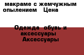 макраме с жемчужным опылением › Цена ­ 2 000 -  Одежда, обувь и аксессуары » Аксессуары   
